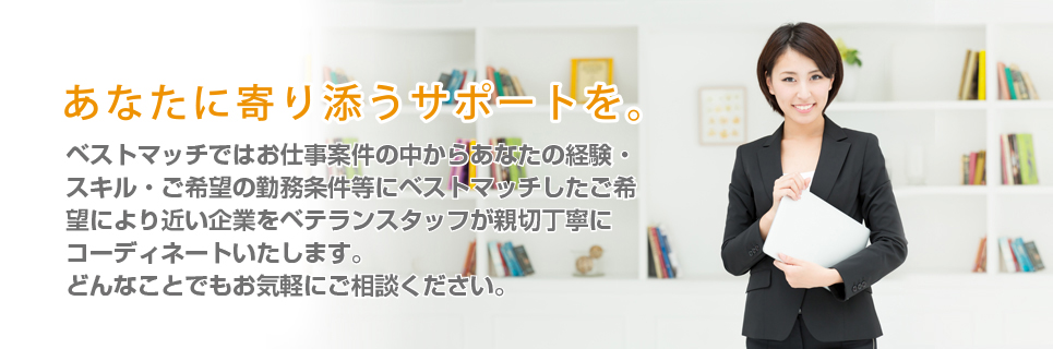 あなたに寄り添うサポートを。ベストマッチでは豊富なお仕事案件の中からあなたの経験・スキル・ご希望の勤務条件等にベストマッチした職種や企業をベテランスタッフが親切丁寧にコーディネートいたします。どんなことでもお気軽にご相談ください。